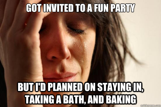 Got invited to a fun party But I'd planned on staying in, taking a bath, and baking - Got invited to a fun party But I'd planned on staying in, taking a bath, and baking  First World Problems