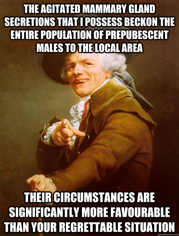 The agitated mammary gland secretions that I possess beckon the entire population of prepubescent males to the local area their circumstances are significantly more favourable than your regrettable situation - The agitated mammary gland secretions that I possess beckon the entire population of prepubescent males to the local area their circumstances are significantly more favourable than your regrettable situation  Joseph Ducreux