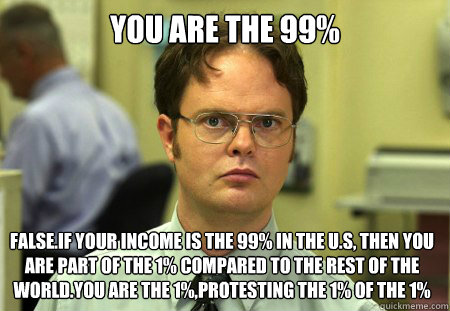 You are the 99% False.If your income is the 99% in the U.S, then you are part of the 1% compared to the rest of the world.You are the 1%,protesting the 1% of the 1%  Dwight