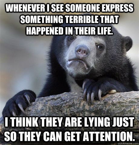 Whenever I see someone express something terrible that happened in their life. I think they are lying just so they can get attention.  Confession Bear