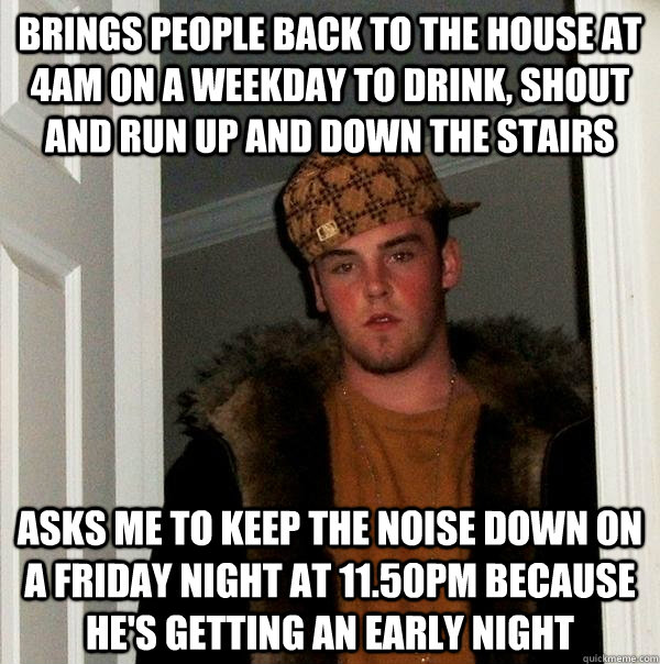 Brings people back to the house at 4am on a weekday to drink, shout and run up and down the stairs Asks me to keep the noise down on a friday night at 11.50pm because he's getting an early night  Scumbag Steve