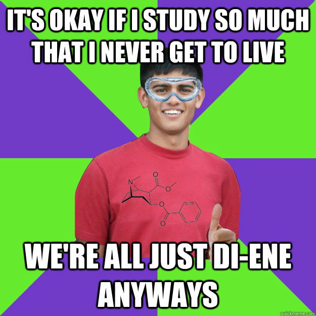 It's okay if I study so much that I never get to live we're all just di-ene anyways  Chemistry Student