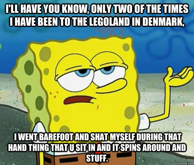 I'll have you know, only two of the times i have been to the legoland in denmark,  i went barefoot and shat myself during that hand thing that u sit in and it spins around and stuff. - I'll have you know, only two of the times i have been to the legoland in denmark,  i went barefoot and shat myself during that hand thing that u sit in and it spins around and stuff.  Tough Spongebob