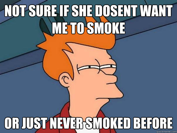 Not sure if she dosent want me to smoke Or just never smoked before  Futurama Fry