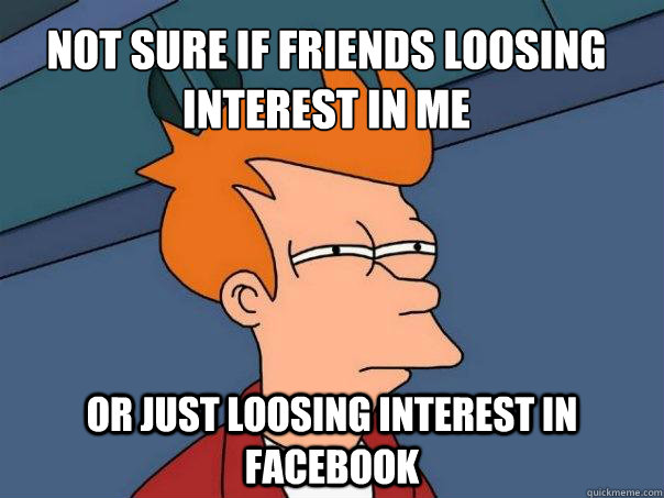 not sure if friends loosing interest in me or just loosing interest in facebook - not sure if friends loosing interest in me or just loosing interest in facebook  Futurama Fry