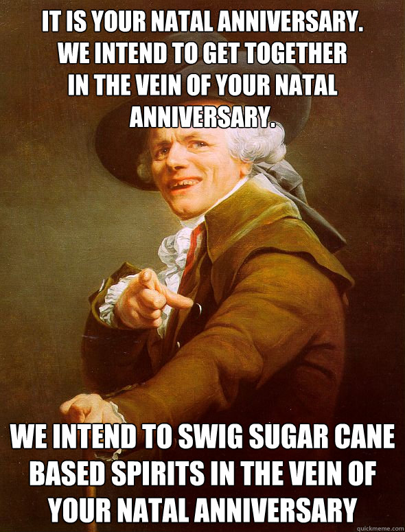 IT IS YOUR NATAL ANNIVERSARY.
WE INTEND TO GET TOGETHER
IN THE VEIN OF YOUR NATAL ANNIVERSARY. WE INTEND TO SWIG SUGAR CANE BASED SPIRITS IN THE VEIN OF YOUR NATAL ANNIVERSARY  Joseph Ducreux