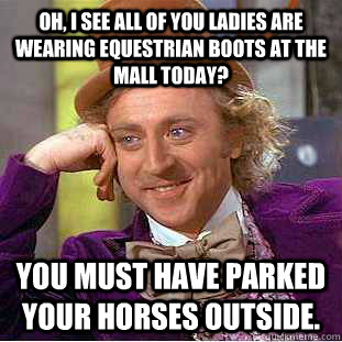 Oh, I see all of you ladies are wearing equestrian boots at the mall today? You must have parked your horses outside. - Oh, I see all of you ladies are wearing equestrian boots at the mall today? You must have parked your horses outside.  Condescending Wonka