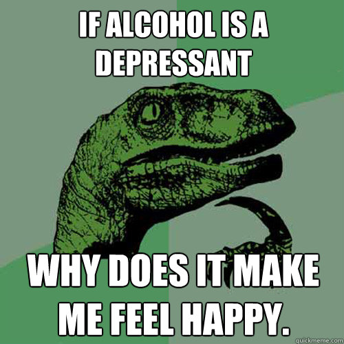 if alcohol is a depressant  why does it make me feel happy. - if alcohol is a depressant  why does it make me feel happy.  Philosoraptor