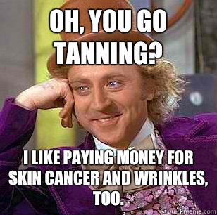 oh, you go tanning? I like paying money for skin cancer and wrinkles, too.  Condescending Wonka