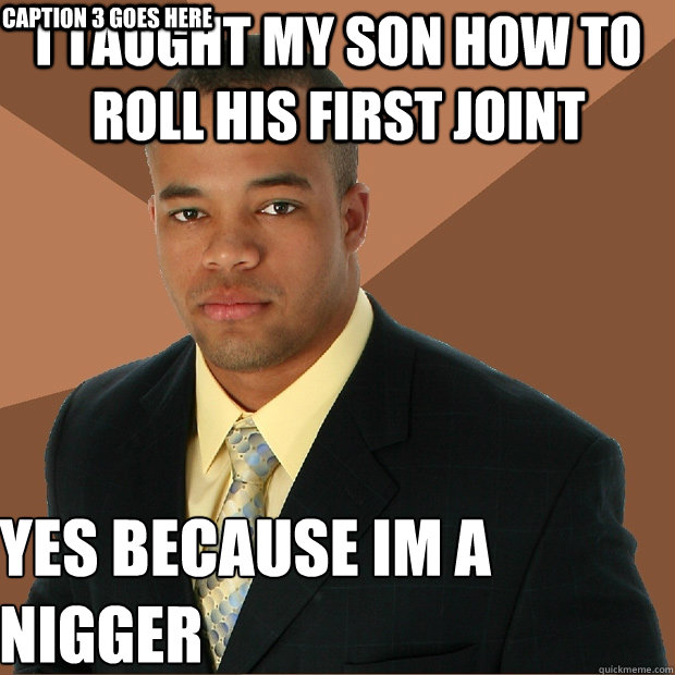 I taught my son how to roll his first joint yes because im a nigger
 Caption 3 goes here  Successful Black Man