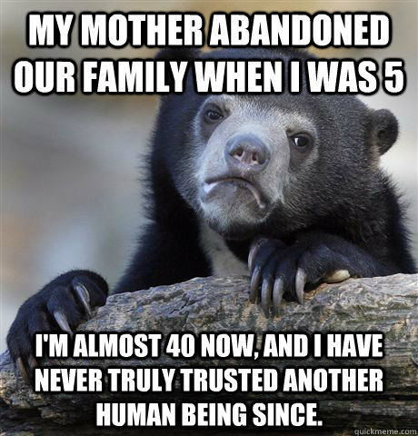 My mother abandoned our family when I was 5 I'm almost 40 now, and I have never truly trusted another human being since.  Confession Bear