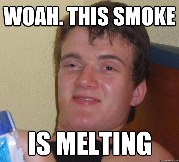 woah. this smoke is melting  10 Guy