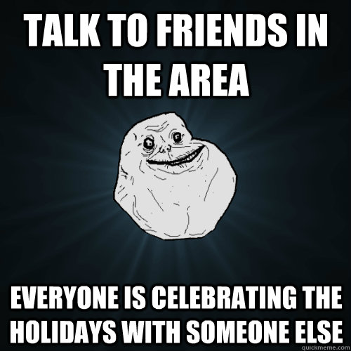 talk to friends in the area Everyone is celebrating the holidays with someone else - talk to friends in the area Everyone is celebrating the holidays with someone else  Forever Alone