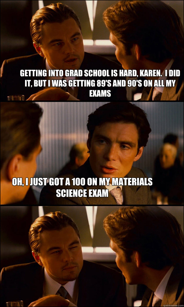 Getting into grad school is hard, Karen.  I did it, but I was getting 89's and 90's on all my exams oh, I just got a 100 on my Materials Science exam  Inception