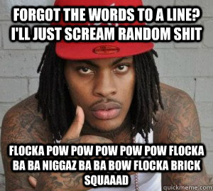 forgot the words to a line? i'll just scream random shit FLOCKA pow pow pow pow pow FLOCKA ba ba niggaz ba ba bow FLOCKA BRICK SQUAAAD - forgot the words to a line? i'll just scream random shit FLOCKA pow pow pow pow pow FLOCKA ba ba niggaz ba ba bow FLOCKA BRICK SQUAAAD  Waka flocka