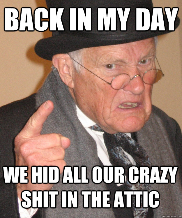 back in my day we hid all our crazy shit in the attic  back in my day