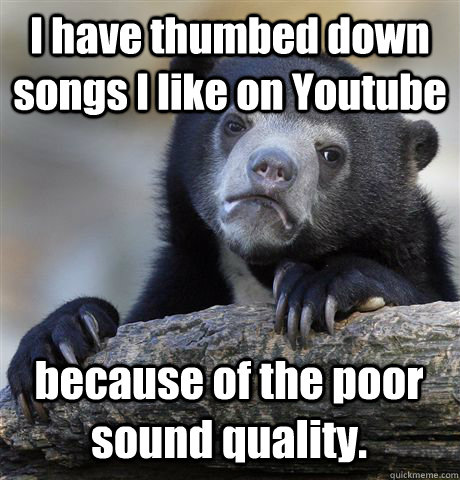 I have thumbed down songs I like on Youtube because of the poor sound quality.  Confession Bear