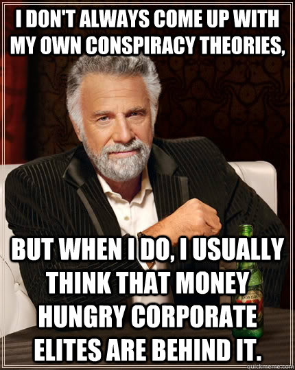 I don't always come up with my own conspiracy theories, But when I do, I usually think that money hungry corporate elites are behind it.  The Most Interesting Man In The World