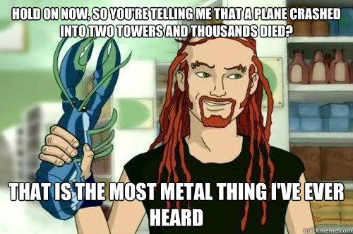 Hold on now, so you're telling me that a plane crashed into two towers and thousands died? that is the most metal thing I've ever heard   