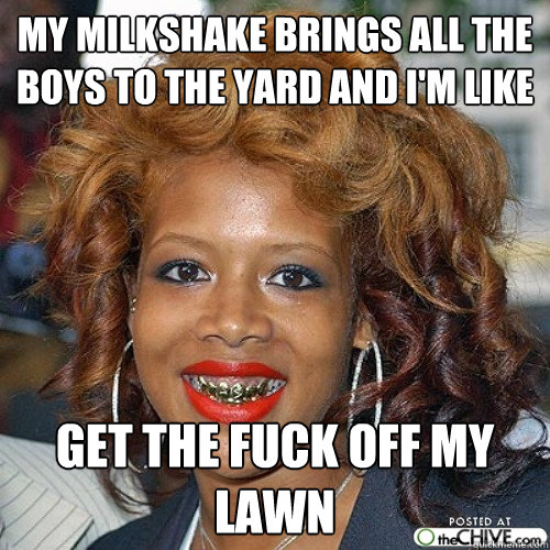 my milkshake brings all the boys to the yard and i'm like get the fuck off my lawn - my milkshake brings all the boys to the yard and i'm like get the fuck off my lawn  Misc
