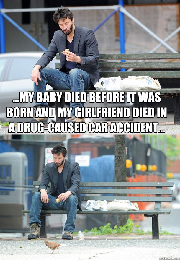 ...My baby died before it was born and my girlfriend died in a drug-caused car accident...   Sad Keanu