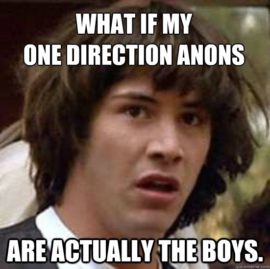 WHAT IF MY 
ONE DIRECTION ANONS ARE ACTUALLY THE BOYS.  conspiracy keanu