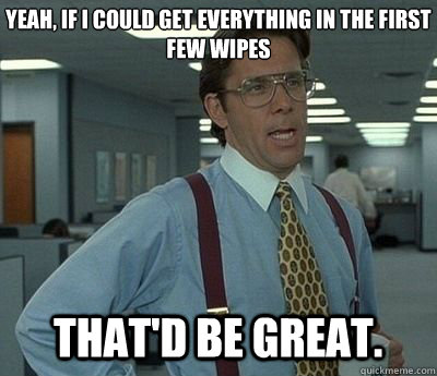Yeah, if I could get everything in the first few wipes That'd be great.  