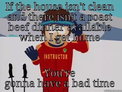 Get at it woman - IF THE HOUSE ISN'T CLEAN AND THERE ISN'T A ROAST BEEF DINNER AVAILABLE WHEN I GET HOME YOU'RE GONNA HAVE A BAD TIME Youre gonna have a bad time