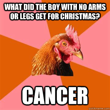 What did the boy with no arms or legs get for christmas? Cancer - What did the boy with no arms or legs get for christmas? Cancer  Anti-Joke Chicken