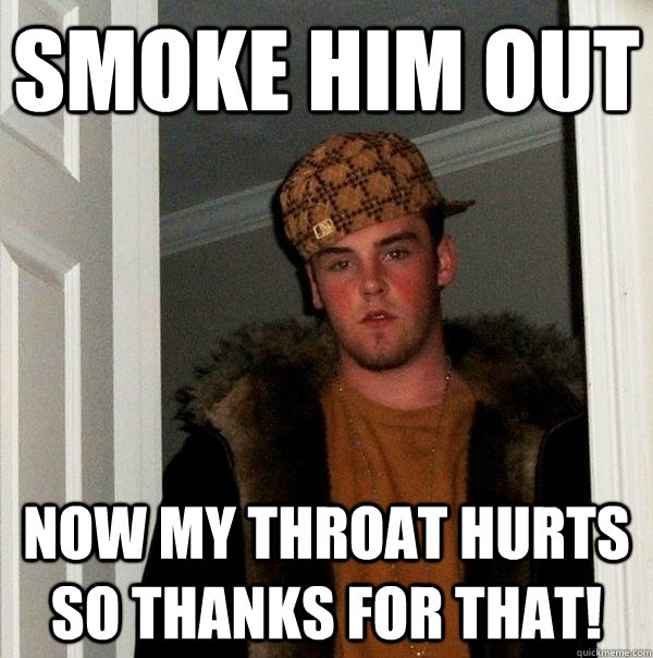 smoke him out now My throat hurts so thanks for THAT! - smoke him out now My throat hurts so thanks for THAT!  Scumbag Steve