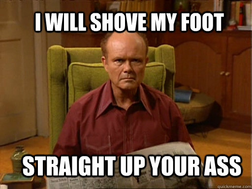 I will shove my foot straight up your ass - I will shove my foot straight up your ass  Red foreman