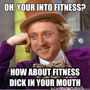 Oh, your into fitness?
 How about fitness dick in your mouth  Condescending Wonka