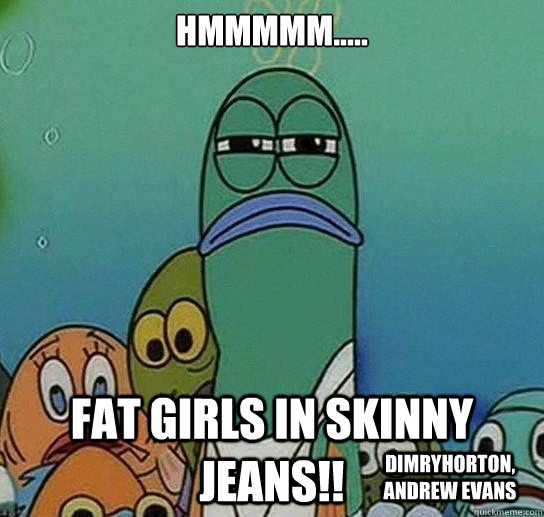 hmmmmm..... fat girls in skinny jeans!! dimryhorton, Andrew evans  Serious fish SpongeBob