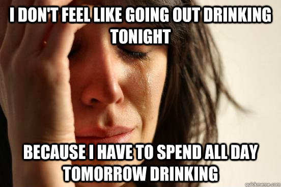 I don't feel like going out drinking tonight because I have to spend all day tomorrow drinking  First World Problems