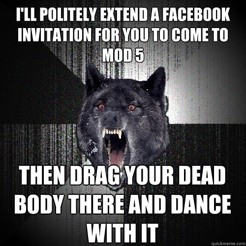 I'll politely extend a facebook invitation for you to come to Mod 5 Then drag your dead body there and dance with it  Insanity Wolf