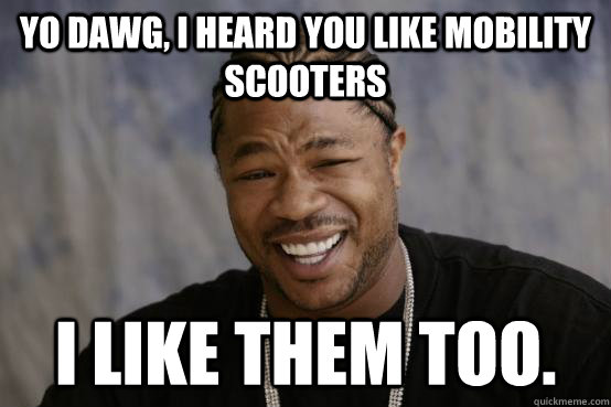 Yo Dawg, I heard you like mobility scooters I like them too.  YO DAWG