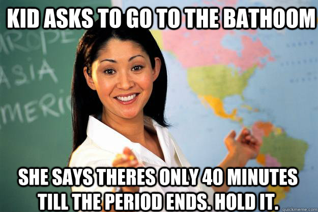 kid asks to go to the bathoom she says theres only 40 minutes till the period ends. hold it.  Unhelpful High School Teacher