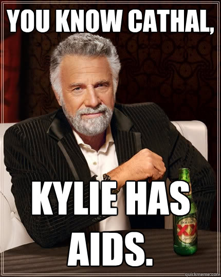 You know Cathal,  Kylie has aids.  The Most Interesting Man In The World