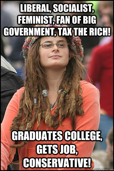 Liberal, socialist, feminist, fan of big government, tax the rich! Graduates college, gets job, CONSERVATIVE!  College Liberal