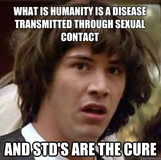 what is humanity is a disease transmitted through sexual contact and std's are the cure  conspiracy keanu