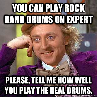 You can play Rock Band drums on expert Please, tell me how well you play the real drums.  Condescending Wonka