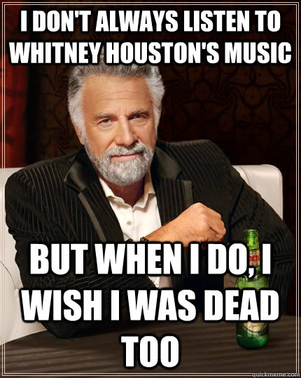 I don't always listen to Whitney Houston's music but when i do, I wish I was dead too - I don't always listen to Whitney Houston's music but when i do, I wish I was dead too  The Most Interesting Man In The World