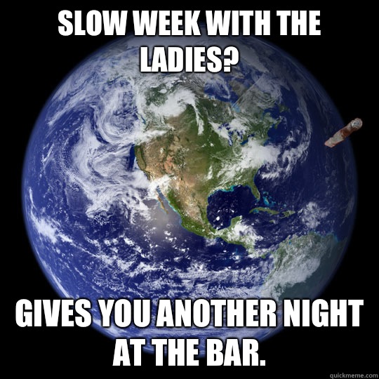 Slow week with the ladies?  Gives you another night at the bar. - Slow week with the ladies?  Gives you another night at the bar.  Good Guy Earth