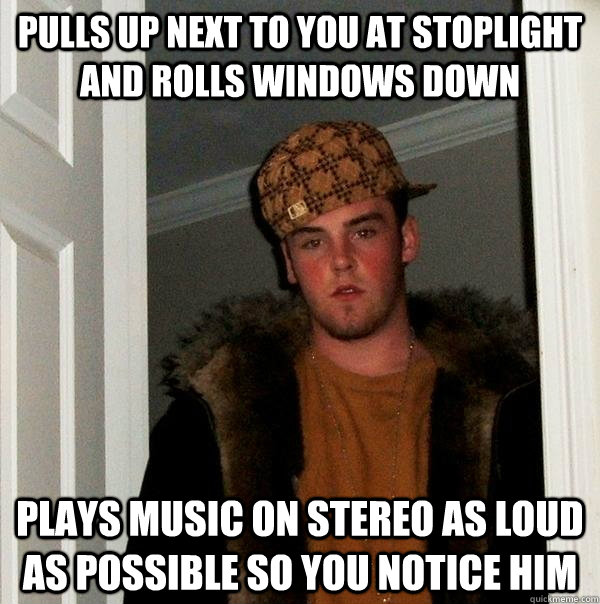 pulls up next to you at stoplight and rolls windows down plays music on stereo as loud as possible so you notice him - pulls up next to you at stoplight and rolls windows down plays music on stereo as loud as possible so you notice him  Scumbag Steve