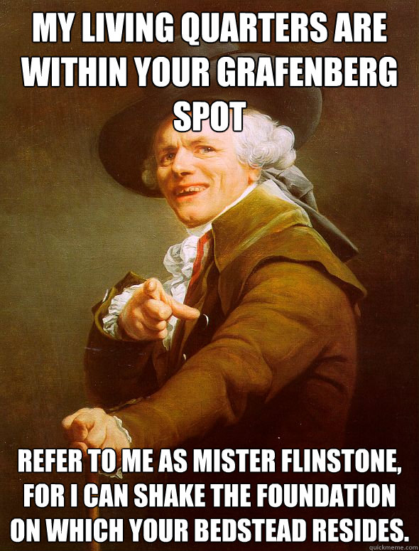 My living quarters are within your grafenberg spot Refer to me as Mister flinstone, for I can shake the foundation on which your bedstead resides.  Joseph Ducreux