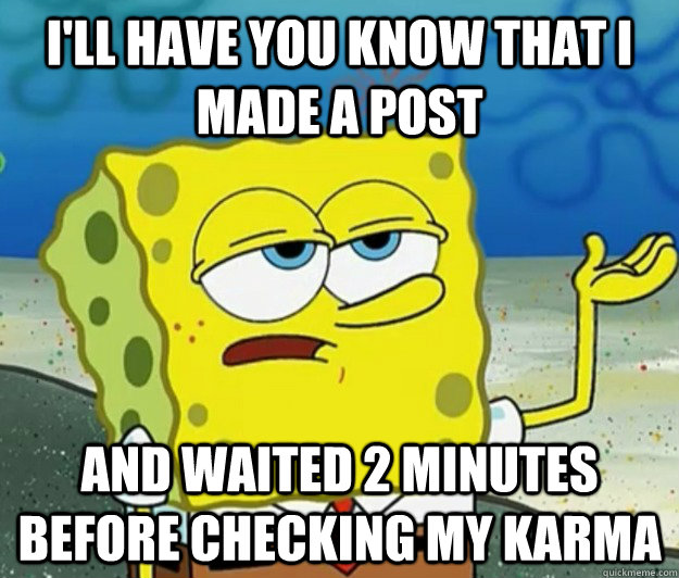 I'll have you know that I made a post and waited 2 minutes before checking my karma  Tough Spongebob