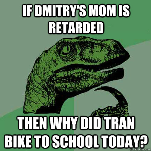 if dmitry's mom is retarded then why did tran bike to school today? - if dmitry's mom is retarded then why did tran bike to school today?  Philosoraptor