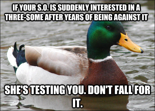 If your S.O. is suddenly interested in a Three-some after years of being against it She's testing you. Don't fall for it.   Actual Advice Mallard