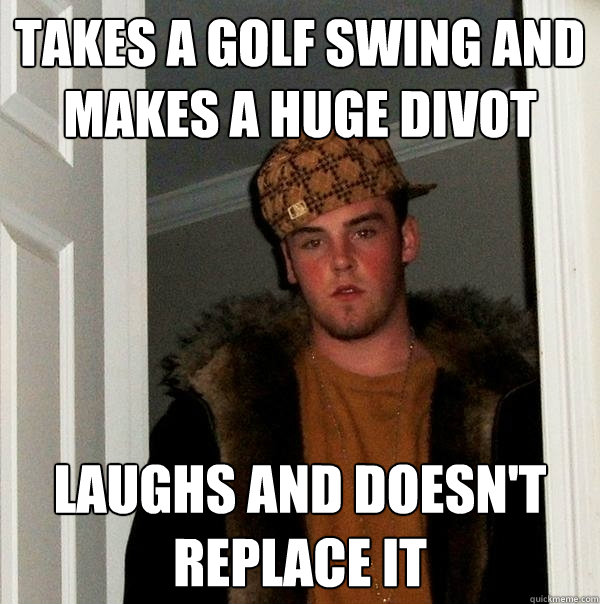 Takes a golf swing and makes a huge divot Laughs and doesn't replace it - Takes a golf swing and makes a huge divot Laughs and doesn't replace it  Scumbag Steve