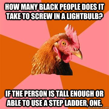 How many Black people does it take to screw in a lightbulb? If the person is tall enough or able to use a step ladder, one.  Anti-Joke Chicken